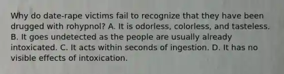 Why do date-rape victims fail to recognize that they have been drugged with rohypnol? A. It is odorless, colorless, and tasteless. B. It goes undetected as the people are usually already intoxicated. C. It acts within seconds of ingestion. D. It has no visible effects of intoxication.