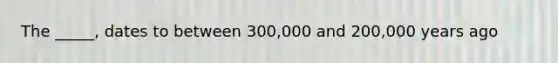 The _____, dates to between 300,000 and 200,000 years ago