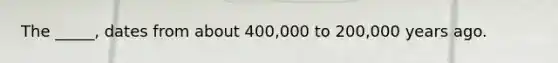 The _____, dates from about 400,000 to 200,000 years ago.