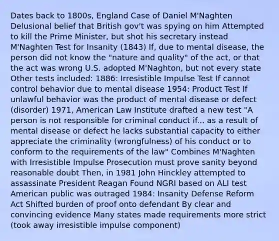 Dates back to 1800s, England Case of Daniel M'Naghten Delusional belief that British gov't was spying on him Attempted to kill the Prime Minister, but shot his secretary instead M'Naghten Test for Insanity (1843) If, due to mental disease, the person did not know the "nature and quality" of the act, or that the act was wrong U.S. adopted M'Naghton, but not every state Other tests included: 1886: Irresistible Impulse Test If cannot control behavior due to mental disease 1954: Product Test If unlawful behavior was the product of mental disease or defect (disorder) 1971, American Law Institute drafted a new test "A person is not responsible for criminal conduct if... as a result of mental disease or defect he lacks substantial capacity to either appreciate the criminality (wrongfulness) of his conduct or to conform to the requirements of the law" Combines M'Naghten with Irresistible Impulse Prosecution must prove sanity beyond reasonable doubt Then, in 1981 John Hinckley attempted to assassinate President Reagan Found NGRI based on ALI test American public was outraged 1984: Insanity Defense Reform Act Shifted burden of proof onto defendant By clear and convincing evidence Many states made requirements more strict (took away irresistible impulse component)