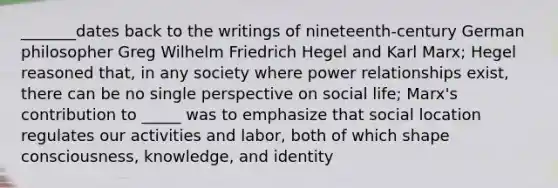 _______dates back to the writings of nineteenth-century German philosopher Greg Wilhelm Friedrich Hegel and Karl Marx; Hegel reasoned that, in any society where power relationships exist, there can be no single perspective on social life; Marx's contribution to _____ was to emphasize that social location regulates our activities and labor, both of which shape consciousness, knowledge, and identity