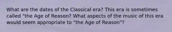 ​What are the dates of the Classical era? This era is sometimes called "the Age of Reason? What aspects of the music of this era would seem appropriate to "the Age of Reason"?