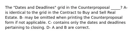 The "Dates and Deadlines" grid in the Counterproposal _____? A- is identical to the grid in the Contract to Buy and Sell Real Estate. B- may be omitted when printing the Counterproposal form if not applicable. C- contains only the dates and deadlines pertaining to closing. D- A and B are correct.