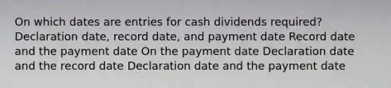 On which dates are entries for cash dividends required? Declaration date, record date, and payment date Record date and the payment date On the payment date Declaration date and the record date Declaration date and the payment date