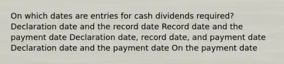 On which dates are entries for cash dividends required? Declaration date and the record date Record date and the payment date Declaration date, record date, and payment date Declaration date and the payment date On the payment date