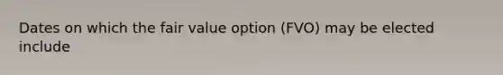 Dates on which the fair value option (FVO) may be elected include