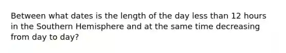 Between what dates is the length of the day less than 12 hours in the Southern Hemisphere and at the same time decreasing from day to day?