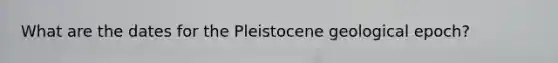 What are the dates for the Pleistocene geological epoch?