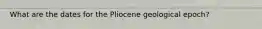What are the dates for the Pliocene geological epoch?