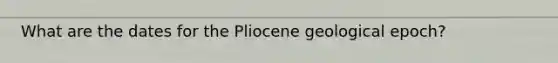 What are the dates for the Pliocene geological epoch?