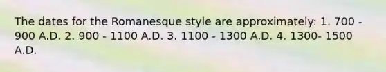 The dates for the Romanesque style are approximately: 1. 700 - 900 A.D. 2. 900 - 1100 A.D. 3. 1100 - 1300 A.D. 4. 1300- 1500 A.D.