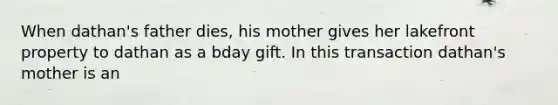 When dathan's father dies, his mother gives her lakefront property to dathan as a bday gift. In this transaction dathan's mother is an