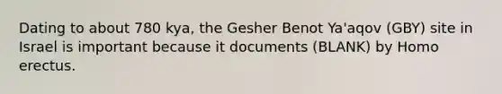 Dating to about 780 kya, the Gesher Benot Ya'aqov (GBY) site in Israel is important because it documents (BLANK) by Homo erectus.