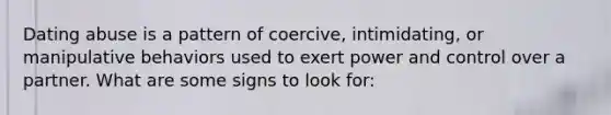 Dating abuse is a pattern of coercive, intimidating, or manipulative behaviors used to exert power and control over a partner. What are some signs to look for: