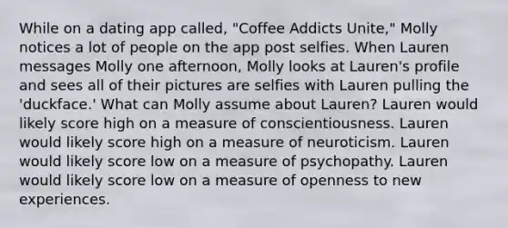 While on a dating app called, "Coffee Addicts Unite," Molly notices a lot of people on the app post selfies. When Lauren messages Molly one afternoon, Molly looks at Lauren's profile and sees all of their pictures are selfies with Lauren pulling the 'duckface.' What can Molly assume about Lauren? Lauren would likely score high on a measure of conscientiousness. Lauren would likely score high on a measure of neuroticism. Lauren would likely score low on a measure of psychopathy. Lauren would likely score low on a measure of openness to new experiences.