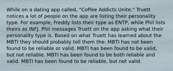 While on a dating app called, "Coffee Addicts Unite," Truett notices a lot of people on the app are listing their personality type. For example, Freddy lists their type as ENTP, while Phil lists theirs as INFJ. Phil messages Truett on the app asking what their personality type is. Based on what Truett has learned about the MBTI they should probably tell them the: MBTI has not been found to be reliable or valid. MBTI has been found to be valid, but not reliable. MBTI has been found to be both reliable and valid. MBTI has been found to be reliable, but not valid.