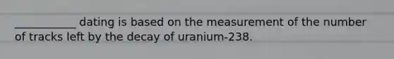 ___________ dating is based on the measurement of the number of tracks left by the decay of uranium-238.