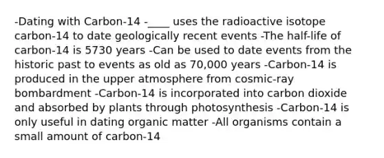 -Dating with Carbon-14 -____ uses the radioactive isotope carbon-14 to date geologically recent events -The half-life of carbon-14 is 5730 years -Can be used to date events from the historic past to events as old as 70,000 years -Carbon-14 is produced in the upper atmosphere from cosmic-ray bombardment -Carbon-14 is incorporated into carbon dioxide and absorbed by plants through photosynthesis -Carbon-14 is only useful in dating organic matter -All organisms contain a small amount of carbon-14