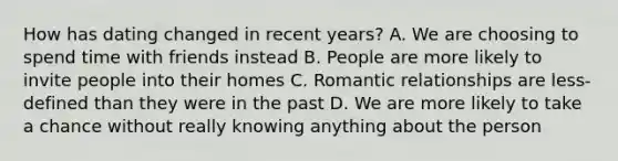 How has dating changed in recent years? A. We are choosing to spend time with friends instead B. People are more likely to invite people into their homes C. Romantic relationships are less-defined than they were in the past D. We are more likely to take a chance without really knowing anything about the person