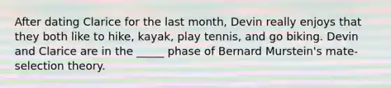 After dating Clarice for the last month, Devin really enjoys that they both like to hike, kayak, play tennis, and go biking. Devin and Clarice are in the _____ phase of Bernard Murstein's mate-selection theory.