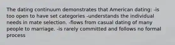 The dating continuum demonstrates that American dating: -is too open to have set categories -understands the individual needs in mate selection. -flows from casual dating of many people to marriage. -is rarely committed and follows no formal process