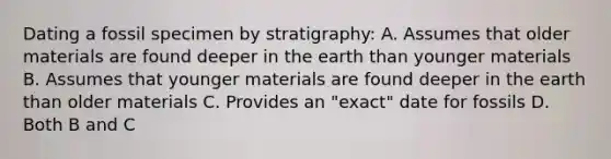 Dating a fossil specimen by stratigraphy: A. Assumes that older materials are found deeper in the earth than younger materials B. Assumes that younger materials are found deeper in the earth than older materials C. Provides an "exact" date for fossils D. Both B and C