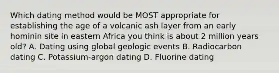 Which dating method would be MOST appropriate for establishing the age of a volcanic ash layer from an early hominin site in eastern Africa you think is about 2 million years old? A. Dating using global geologic events B. Radiocarbon dating C. Potassium-argon dating D. Fluorine dating