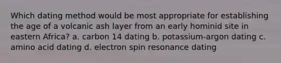 Which dating method would be most appropriate for establishing the age of a volcanic ash layer from an early hominid site in eastern Africa? a. carbon 14 dating b. potassium-argon dating c. amino acid dating d. electron spin resonance dating