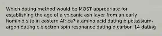 Which dating method would be MOST appropriate for establishing the age of a volcanic ash layer from an early hominid site in eastern Africa? a.amino acid dating b.potassium-argon dating c.electron spin resonance dating d.carbon 14 dating