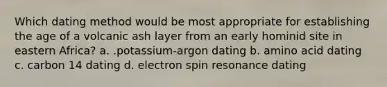 Which dating method would be most appropriate for establishing the age of a volcanic ash layer from an early hominid site in eastern Africa? a. .potassium-argon dating b. amino acid dating c. carbon 14 dating d. electron spin resonance dating