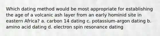 Which dating method would be most appropriate for establishing the age of a volcanic ash layer from an early hominid site in eastern Africa? a. carbon 14 dating c. potassium-argon dating b. amino acid dating d. electron spin resonance dating