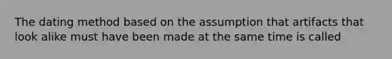 The dating method based on the assumption that artifacts that look alike must have been made at the same time is called