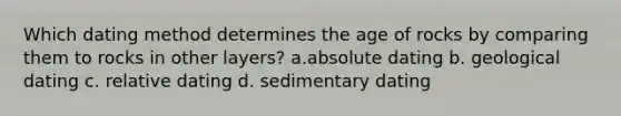 Which dating method determines the age of rocks by comparing them to rocks in other layers? a.absolute dating b. geological dating c. relative dating d. sedimentary dating