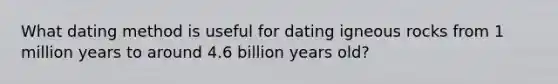 What dating method is useful for dating igneous rocks from 1 million years to around 4.6 billion years old?