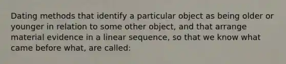 Dating methods that identify a particular object as being older or younger in relation to some other object, and that arrange material evidence in a linear sequence, so that we know what came before what, are called: