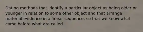 Dating methods that identify a particular object as being older or younger in relation to some other object and that arrange material evidence in a linear sequence, so that we know what came before what are called