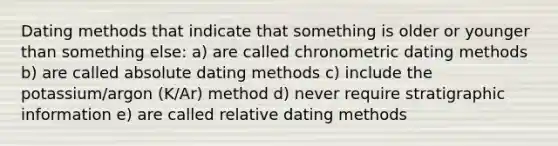 Dating methods that indicate that something is older or younger than something else: a) are called chronometric dating methods b) are called absolute dating methods c) include the potassium/argon (K/Ar) method d) never require stratigraphic information e) are called relative dating methods