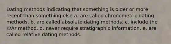 Dating methods indicating that something is older or more recent than something else a. are called chronometric dating methods. b. are called absolute dating methods. c. include the K/Ar method. d. never require stratigraphic information. e. are called relative dating methods.