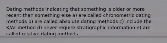 Dating methods indicating that something is older or more recent than something else a) are called chronometric dating methods b) are called absolute dating methods c) include the K/Ar method d) never require stratigraphic information e) are called relative dating methods