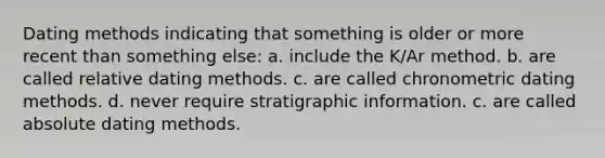 Dating methods indicating that something is older or more recent than something else: ​a. include the K/Ar method. ​b. are called relative dating methods. ​c. are called chronometric dating methods. ​d. never require stratigraphic information. c. ​are called absolute dating methods.