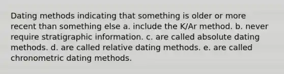 Dating methods indicating that something is older or more recent than something else a. include the K/Ar method. b. never require stratigraphic information. c. are called absolute dating methods. d. are called relative dating methods. e. are called chronometric dating methods.