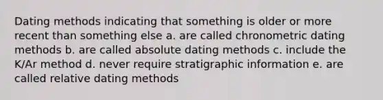 Dating methods indicating that something is older or more recent than something else a. are called chronometric dating methods b. are called absolute dating methods c. include the K/Ar method d. never require stratigraphic information e. are called relative dating methods