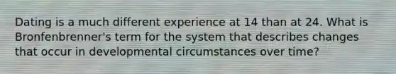 Dating is a much different experience at 14 than at 24. What is Bronfenbrenner's term for the system that describes changes that occur in developmental circumstances over time?