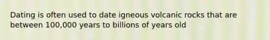 Dating is often used to date igneous volcanic rocks that are between 100,000 years to billions of years old