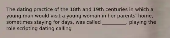 The dating practice of the 18th and 19th centuries in which a young man would visit a young woman in her parents' home, sometimes staying for days, was called __________. playing the role scripting dating calling