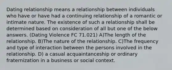 Dating relationship means a relationship between individuals who have or have had a continuing relationship of a romantic or intimate nature. The existence of such a relationship shall be determined based on consideration of all but one of the below answers. (Dating Violence FC 71.021) A)The length of the relationship. B)The nature of the relationship. C)The frequency and type of interaction between the persons involved in the relationship. D) a casual acquaintanceship or ordinary fraternization in a business or social context.