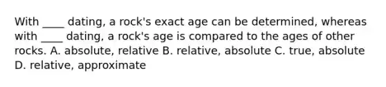 With ____ dating, a rock's exact age can be determined, whereas with ____ dating, a rock's age is compared to the ages of other rocks. A. absolute, relative B. relative, absolute C. true, absolute D. relative, approximate