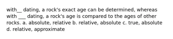 with__ dating, a rock's exact age can be determined, whereas with ___ dating, a rock's age is compared to the ages of other rocks. a. absolute, relative b. relative, absolute c. true, absolute d. relative, approximate