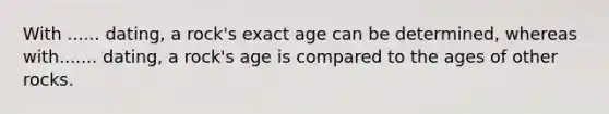 With ...... dating, a rock's exact age can be determined, whereas with....... dating, a rock's age is compared to the ages of other rocks.