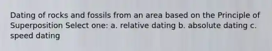 Dating of rocks and fossils from an area based on the Principle of Superposition Select one: a. relative dating b. absolute dating c. speed dating